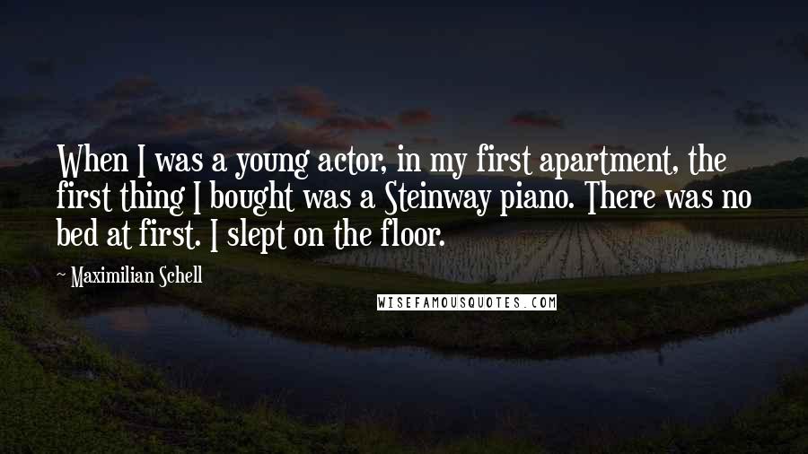 Maximilian Schell Quotes: When I was a young actor, in my first apartment, the first thing I bought was a Steinway piano. There was no bed at first. I slept on the floor.