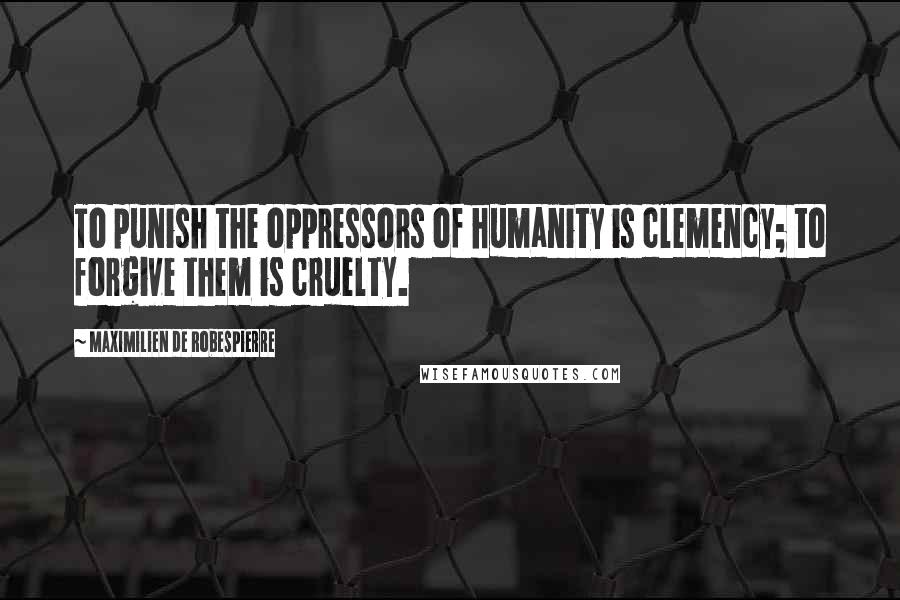 Maximilien De Robespierre Quotes: To punish the oppressors of humanity is clemency; to forgive them is cruelty.