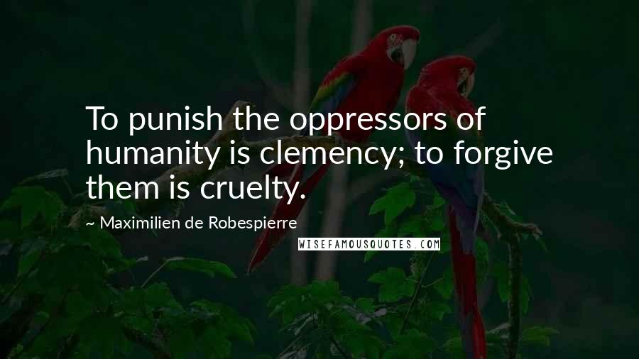 Maximilien De Robespierre Quotes: To punish the oppressors of humanity is clemency; to forgive them is cruelty.