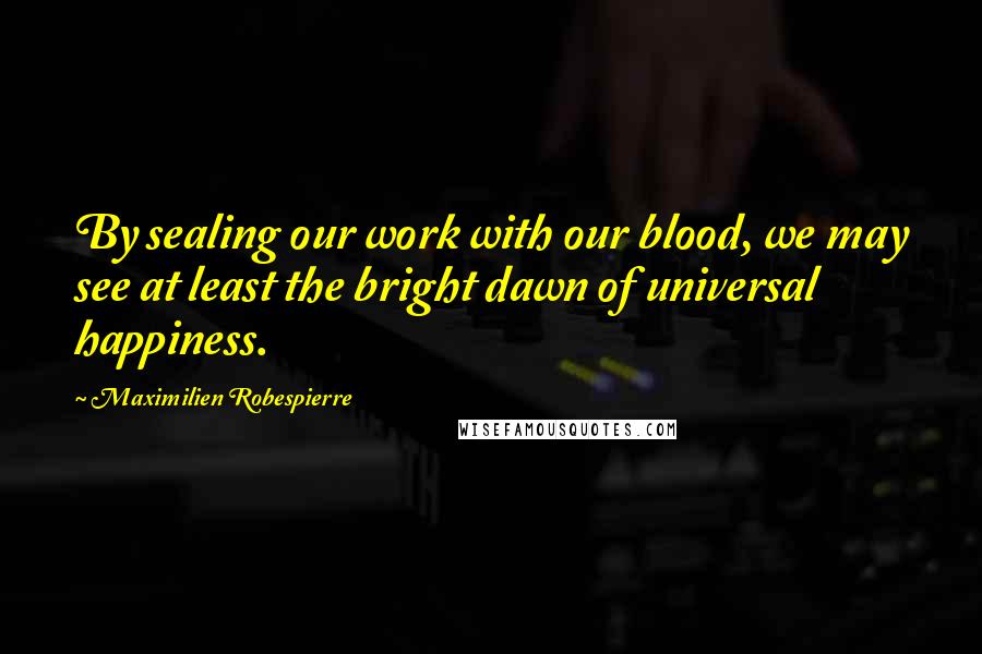 Maximilien Robespierre Quotes: By sealing our work with our blood, we may see at least the bright dawn of universal happiness.