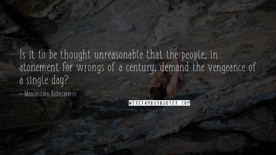 Maximilien Robespierre Quotes: Is it to be thought unreasonable that the people, in atonement for wrongs of a century, demand the vengeance of a single day?
