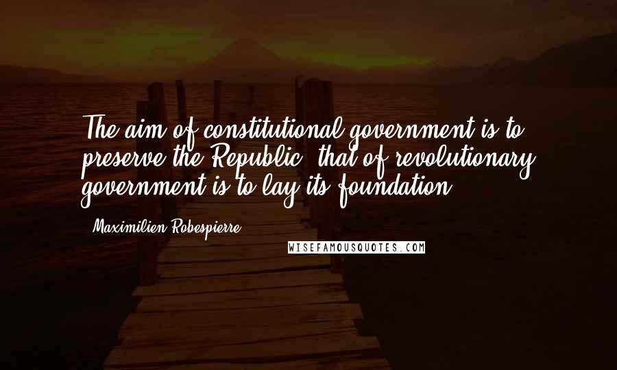 Maximilien Robespierre Quotes: The aim of constitutional government is to preserve the Republic; that of revolutionary government is to lay its foundation.