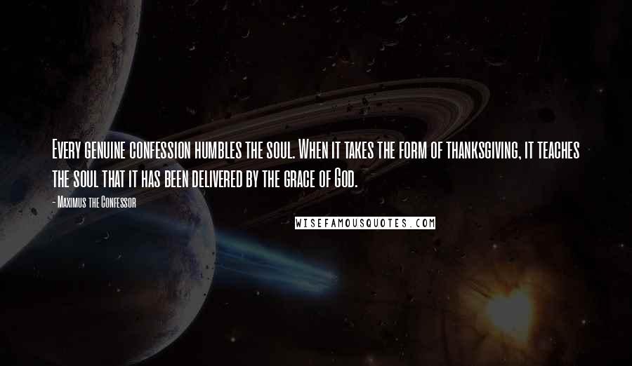 Maximus The Confessor Quotes: Every genuine confession humbles the soul. When it takes the form of thanksgiving, it teaches the soul that it has been delivered by the grace of God.