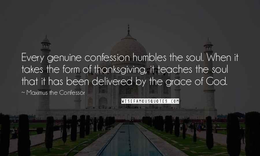 Maximus The Confessor Quotes: Every genuine confession humbles the soul. When it takes the form of thanksgiving, it teaches the soul that it has been delivered by the grace of God.