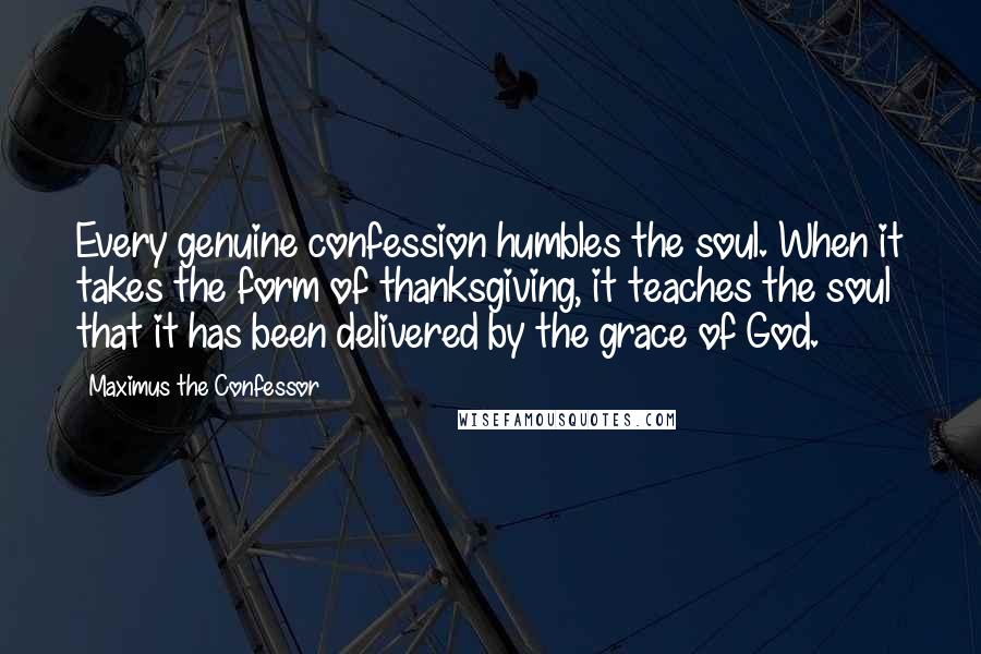 Maximus The Confessor Quotes: Every genuine confession humbles the soul. When it takes the form of thanksgiving, it teaches the soul that it has been delivered by the grace of God.