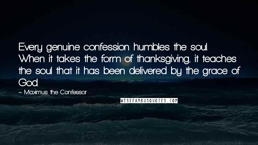 Maximus The Confessor Quotes: Every genuine confession humbles the soul. When it takes the form of thanksgiving, it teaches the soul that it has been delivered by the grace of God.