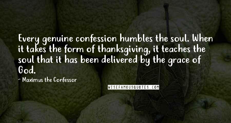 Maximus The Confessor Quotes: Every genuine confession humbles the soul. When it takes the form of thanksgiving, it teaches the soul that it has been delivered by the grace of God.