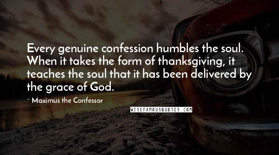 Maximus The Confessor Quotes: Every genuine confession humbles the soul. When it takes the form of thanksgiving, it teaches the soul that it has been delivered by the grace of God.