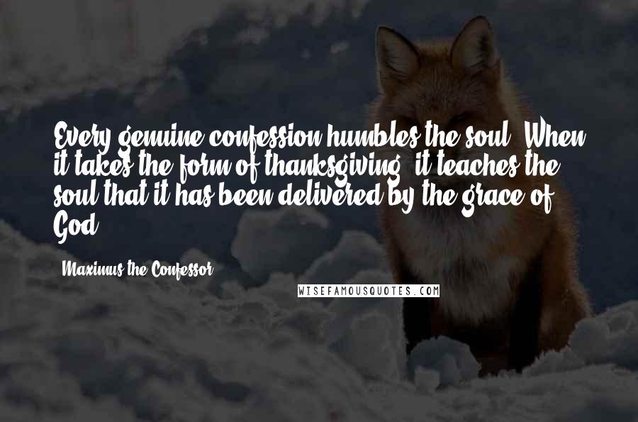 Maximus The Confessor Quotes: Every genuine confession humbles the soul. When it takes the form of thanksgiving, it teaches the soul that it has been delivered by the grace of God.