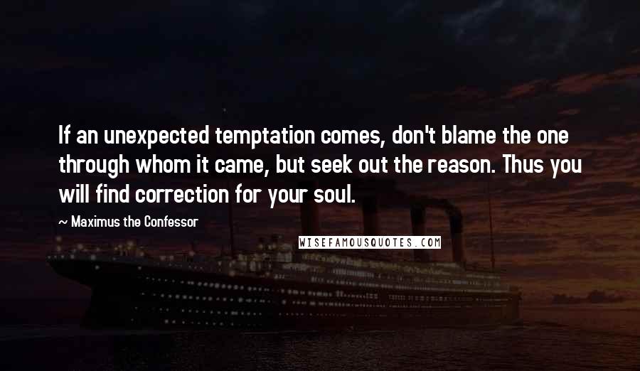 Maximus The Confessor Quotes: If an unexpected temptation comes, don't blame the one through whom it came, but seek out the reason. Thus you will find correction for your soul.