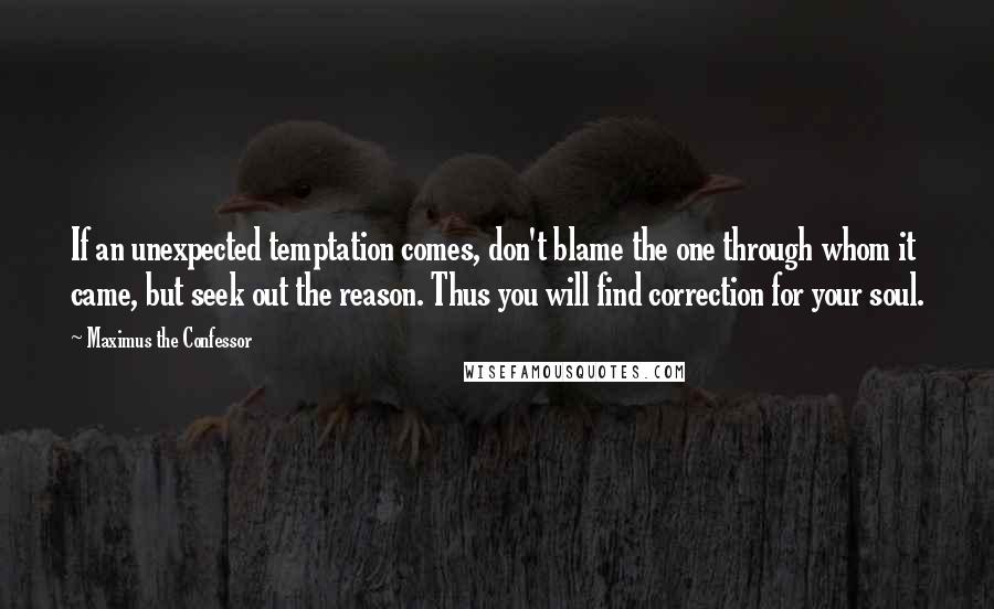 Maximus The Confessor Quotes: If an unexpected temptation comes, don't blame the one through whom it came, but seek out the reason. Thus you will find correction for your soul.
