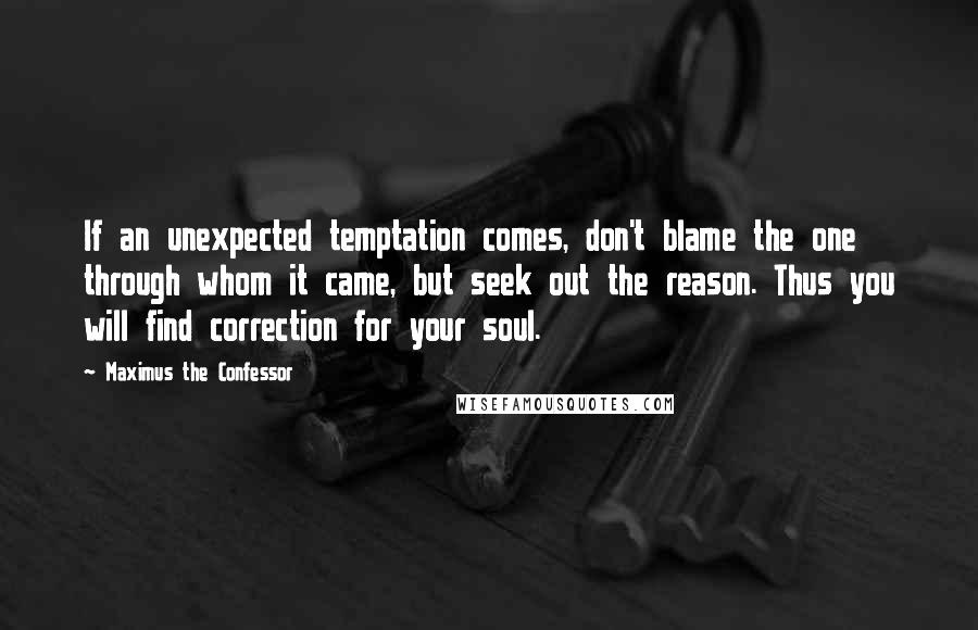 Maximus The Confessor Quotes: If an unexpected temptation comes, don't blame the one through whom it came, but seek out the reason. Thus you will find correction for your soul.
