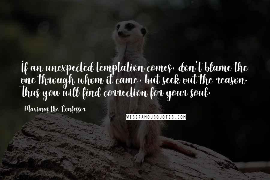 Maximus The Confessor Quotes: If an unexpected temptation comes, don't blame the one through whom it came, but seek out the reason. Thus you will find correction for your soul.