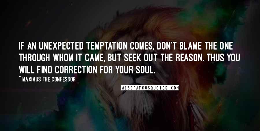 Maximus The Confessor Quotes: If an unexpected temptation comes, don't blame the one through whom it came, but seek out the reason. Thus you will find correction for your soul.