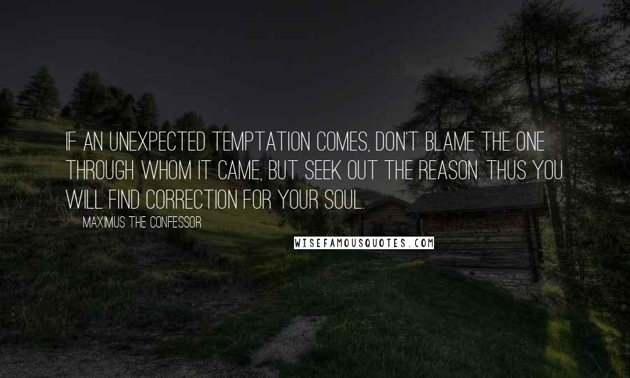 Maximus The Confessor Quotes: If an unexpected temptation comes, don't blame the one through whom it came, but seek out the reason. Thus you will find correction for your soul.