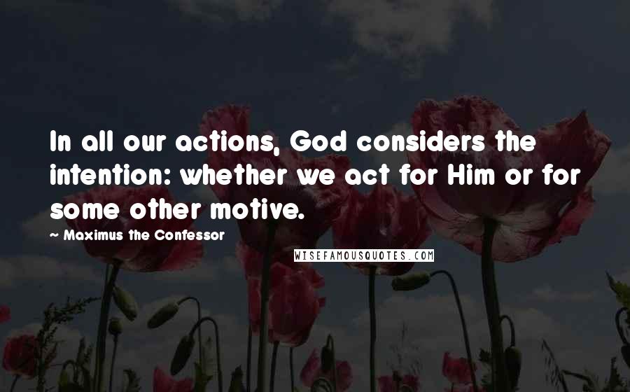 Maximus The Confessor Quotes: In all our actions, God considers the intention: whether we act for Him or for some other motive.