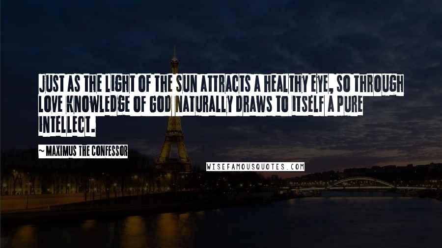 Maximus The Confessor Quotes: Just as the light of the sun attracts a healthy eye, so through love knowledge of God naturally draws to itself a pure intellect.