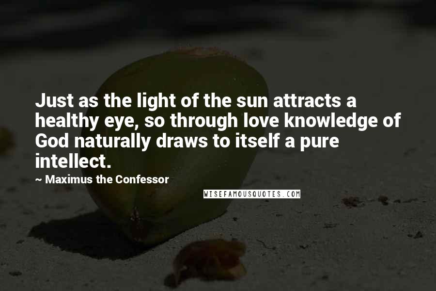 Maximus The Confessor Quotes: Just as the light of the sun attracts a healthy eye, so through love knowledge of God naturally draws to itself a pure intellect.