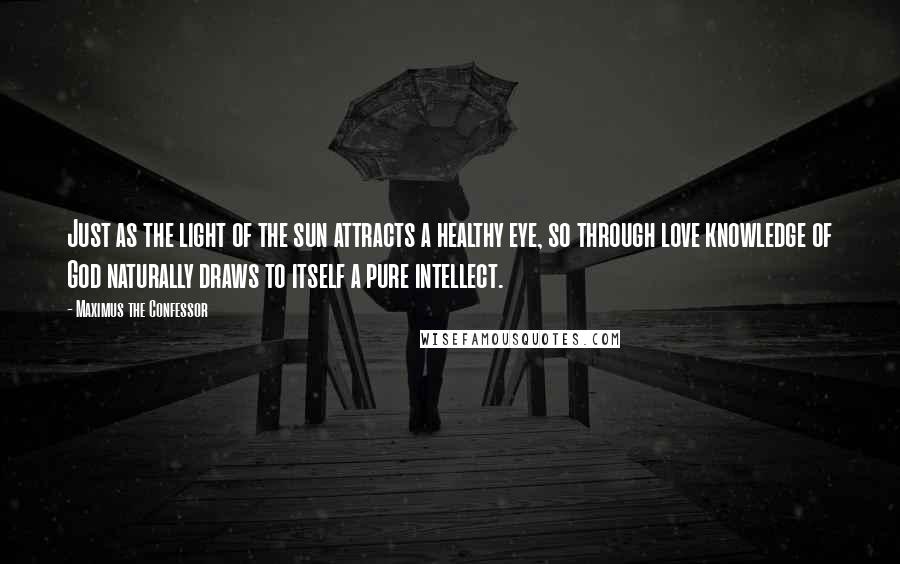 Maximus The Confessor Quotes: Just as the light of the sun attracts a healthy eye, so through love knowledge of God naturally draws to itself a pure intellect.