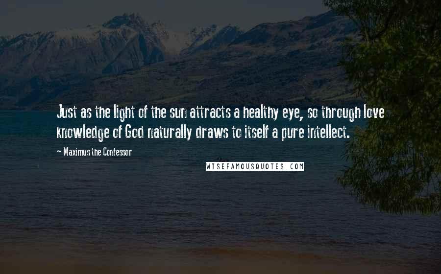 Maximus The Confessor Quotes: Just as the light of the sun attracts a healthy eye, so through love knowledge of God naturally draws to itself a pure intellect.