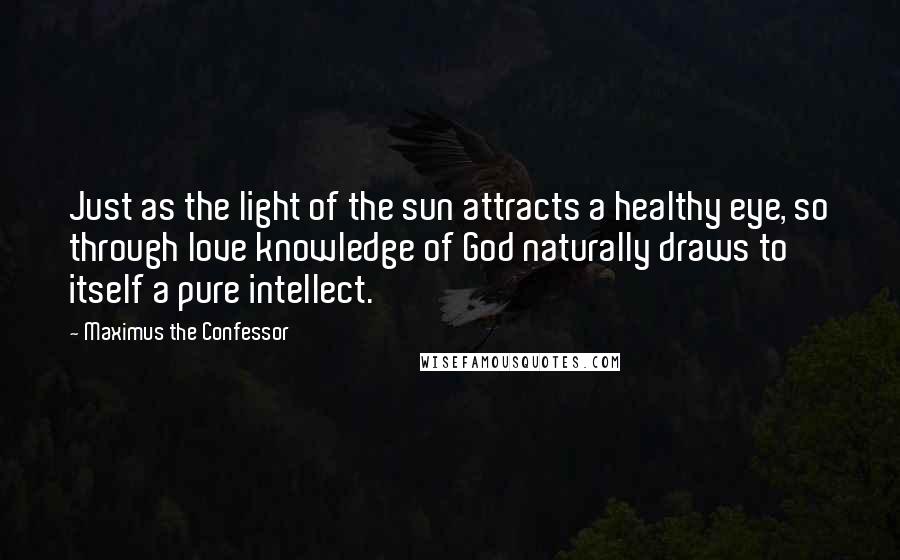 Maximus The Confessor Quotes: Just as the light of the sun attracts a healthy eye, so through love knowledge of God naturally draws to itself a pure intellect.