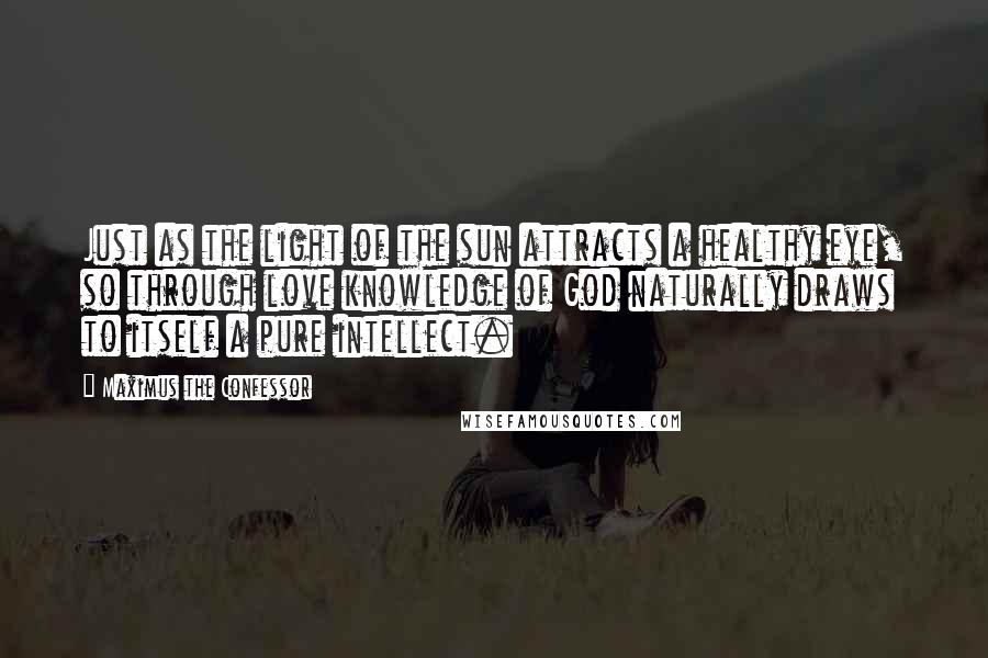 Maximus The Confessor Quotes: Just as the light of the sun attracts a healthy eye, so through love knowledge of God naturally draws to itself a pure intellect.