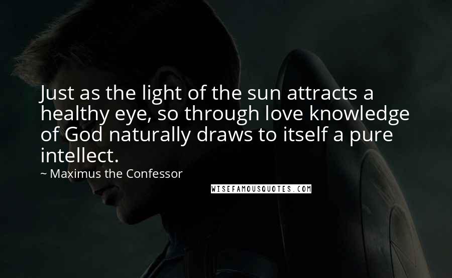 Maximus The Confessor Quotes: Just as the light of the sun attracts a healthy eye, so through love knowledge of God naturally draws to itself a pure intellect.