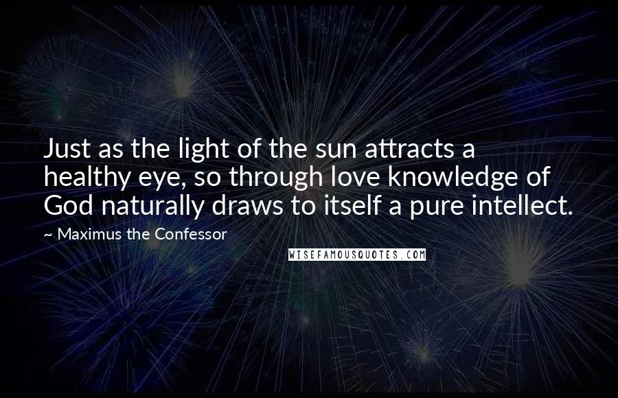 Maximus The Confessor Quotes: Just as the light of the sun attracts a healthy eye, so through love knowledge of God naturally draws to itself a pure intellect.