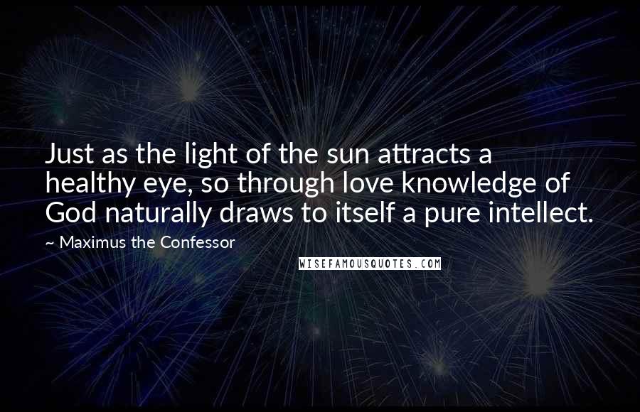 Maximus The Confessor Quotes: Just as the light of the sun attracts a healthy eye, so through love knowledge of God naturally draws to itself a pure intellect.