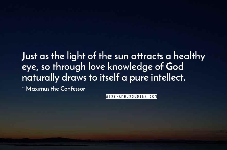 Maximus The Confessor Quotes: Just as the light of the sun attracts a healthy eye, so through love knowledge of God naturally draws to itself a pure intellect.