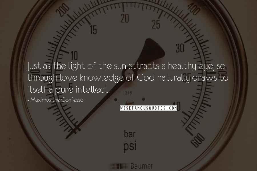 Maximus The Confessor Quotes: Just as the light of the sun attracts a healthy eye, so through love knowledge of God naturally draws to itself a pure intellect.