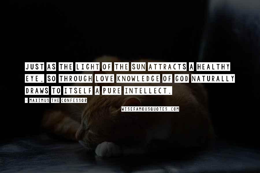 Maximus The Confessor Quotes: Just as the light of the sun attracts a healthy eye, so through love knowledge of God naturally draws to itself a pure intellect.