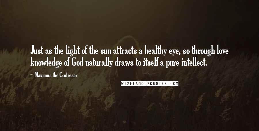 Maximus The Confessor Quotes: Just as the light of the sun attracts a healthy eye, so through love knowledge of God naturally draws to itself a pure intellect.