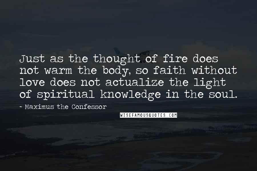 Maximus The Confessor Quotes: Just as the thought of fire does not warm the body, so faith without love does not actualize the light of spiritual knowledge in the soul.