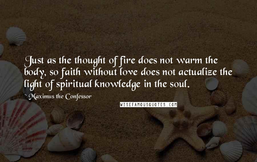 Maximus The Confessor Quotes: Just as the thought of fire does not warm the body, so faith without love does not actualize the light of spiritual knowledge in the soul.