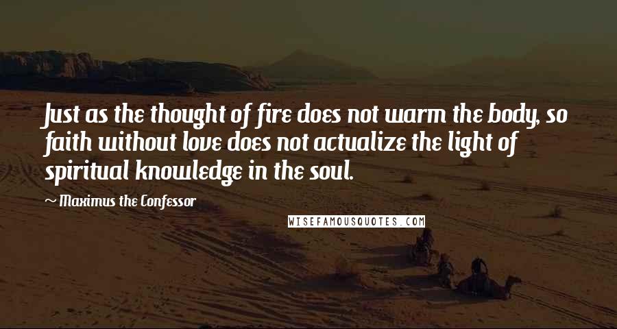 Maximus The Confessor Quotes: Just as the thought of fire does not warm the body, so faith without love does not actualize the light of spiritual knowledge in the soul.