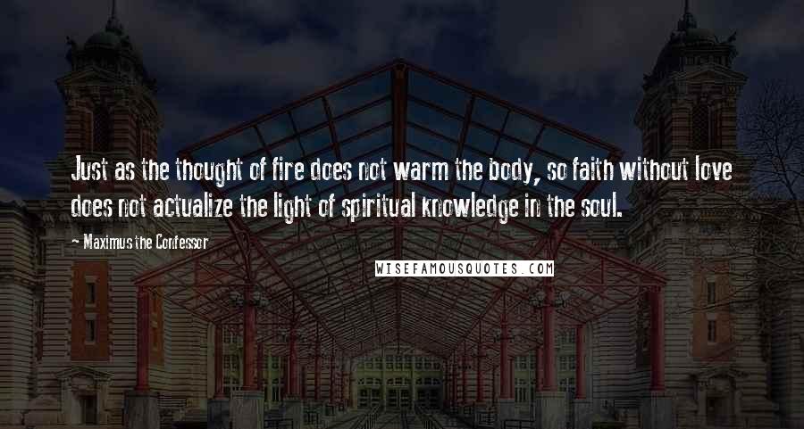 Maximus The Confessor Quotes: Just as the thought of fire does not warm the body, so faith without love does not actualize the light of spiritual knowledge in the soul.