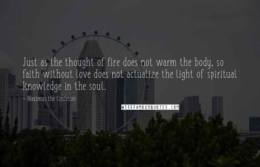 Maximus The Confessor Quotes: Just as the thought of fire does not warm the body, so faith without love does not actualize the light of spiritual knowledge in the soul.