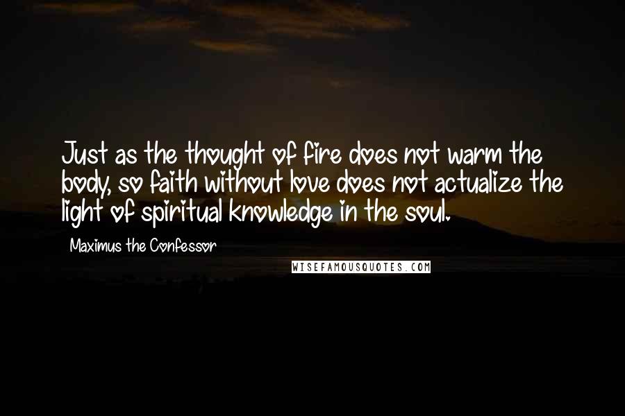 Maximus The Confessor Quotes: Just as the thought of fire does not warm the body, so faith without love does not actualize the light of spiritual knowledge in the soul.