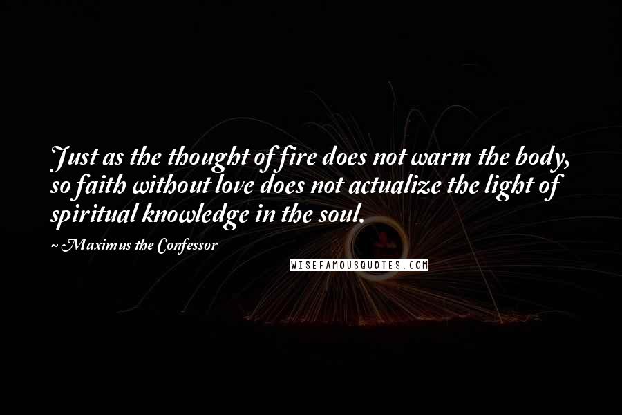 Maximus The Confessor Quotes: Just as the thought of fire does not warm the body, so faith without love does not actualize the light of spiritual knowledge in the soul.