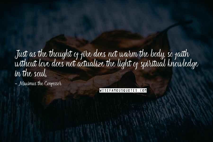 Maximus The Confessor Quotes: Just as the thought of fire does not warm the body, so faith without love does not actualize the light of spiritual knowledge in the soul.