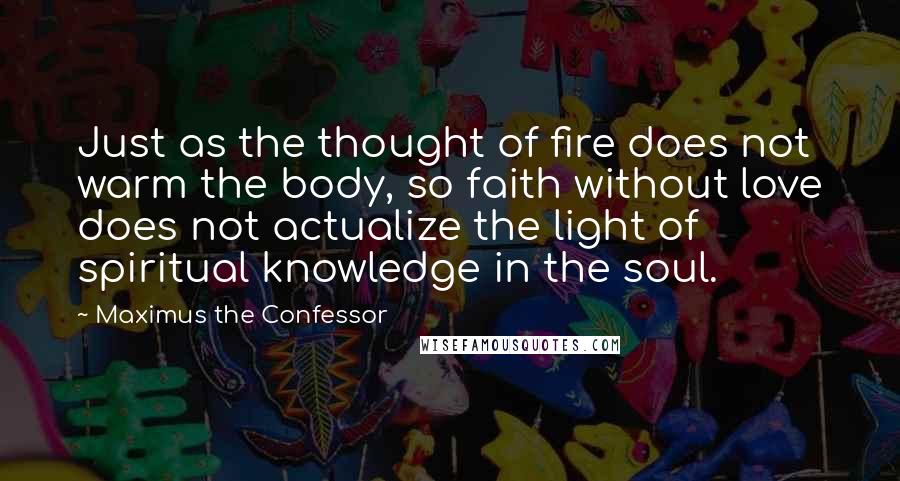 Maximus The Confessor Quotes: Just as the thought of fire does not warm the body, so faith without love does not actualize the light of spiritual knowledge in the soul.