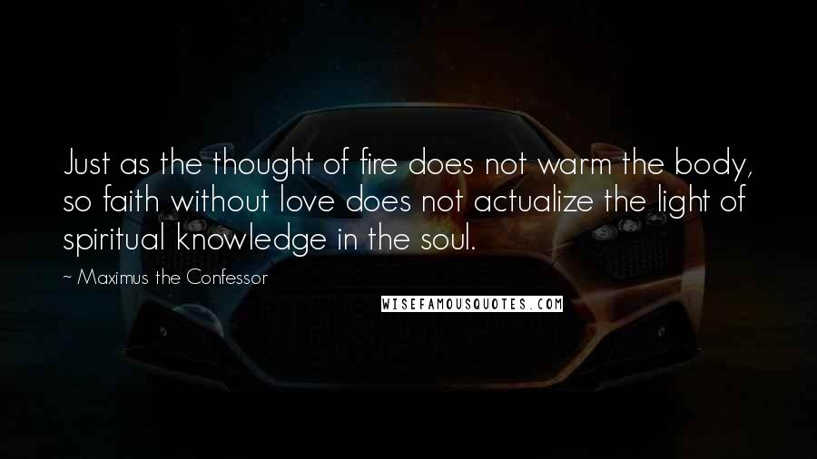 Maximus The Confessor Quotes: Just as the thought of fire does not warm the body, so faith without love does not actualize the light of spiritual knowledge in the soul.