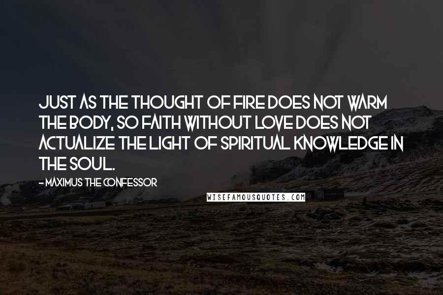 Maximus The Confessor Quotes: Just as the thought of fire does not warm the body, so faith without love does not actualize the light of spiritual knowledge in the soul.