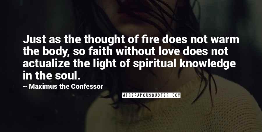 Maximus The Confessor Quotes: Just as the thought of fire does not warm the body, so faith without love does not actualize the light of spiritual knowledge in the soul.