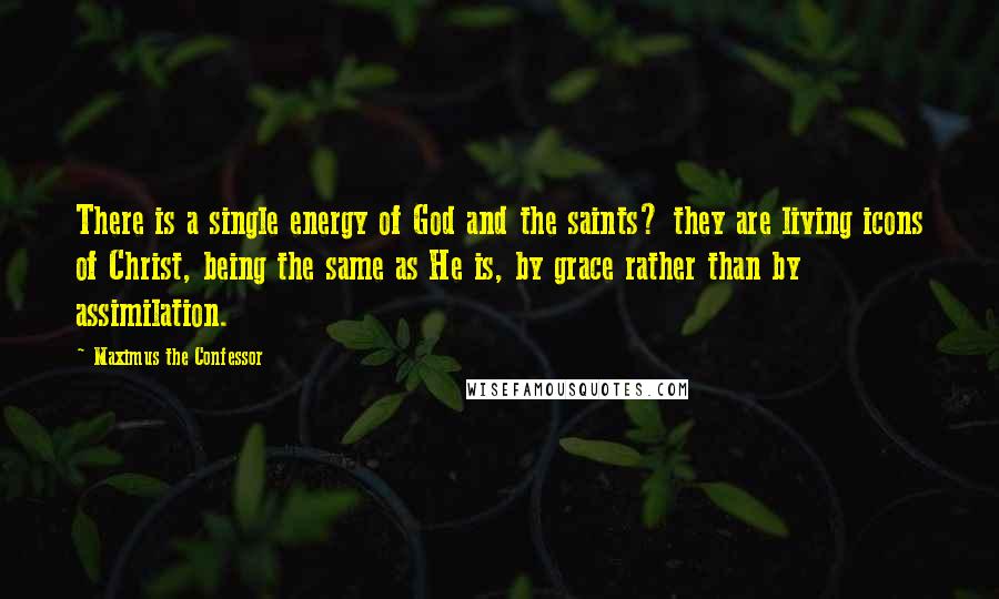 Maximus The Confessor Quotes: There is a single energy of God and the saints? they are living icons of Christ, being the same as He is, by grace rather than by assimilation.