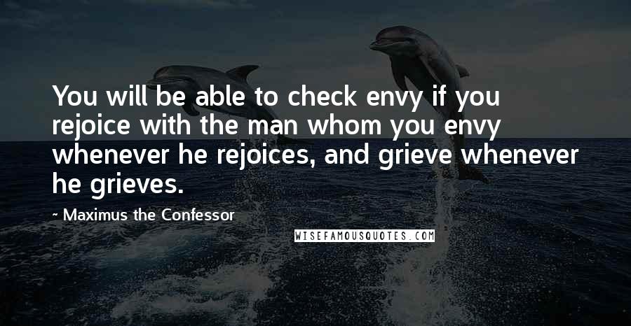 Maximus The Confessor Quotes: You will be able to check envy if you rejoice with the man whom you envy whenever he rejoices, and grieve whenever he grieves.