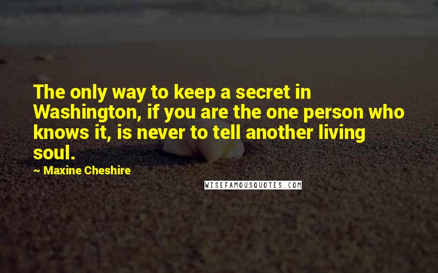 Maxine Cheshire Quotes: The only way to keep a secret in Washington, if you are the one person who knows it, is never to tell another living soul.