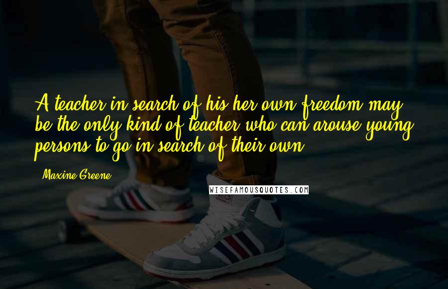 Maxine Greene Quotes: A teacher in search of his/her own freedom may be the only kind of teacher who can arouse young persons to go in search of their own