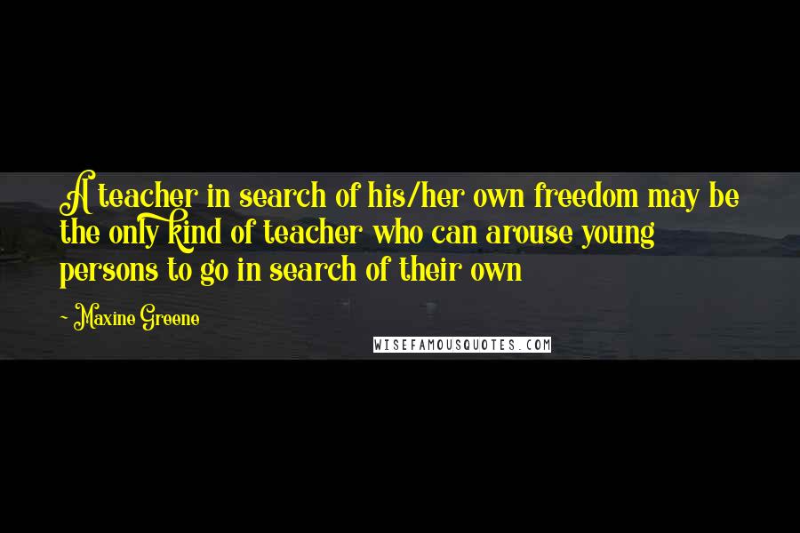 Maxine Greene Quotes: A teacher in search of his/her own freedom may be the only kind of teacher who can arouse young persons to go in search of their own